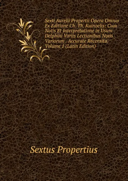 Обложка книги Sexti Aurelii Propertii Opera Omnia Ex Editione Ch. Th. Kuinoelis: Cum Notis Et Interpretatione in Usum Delphini Variis Lectionibus Notis Variorum . Accurate Recensita, Volume 1 (Latin Edition), Sextus Propertius