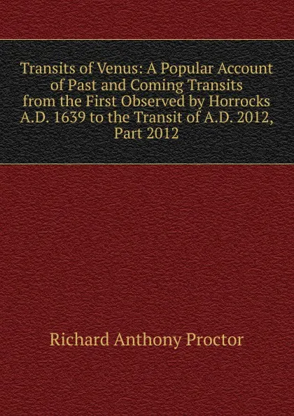 Обложка книги Transits of Venus: A Popular Account of Past and Coming Transits from the First Observed by Horrocks A.D. 1639 to the Transit of A.D. 2012, Part 2012, Richard A. Proctor