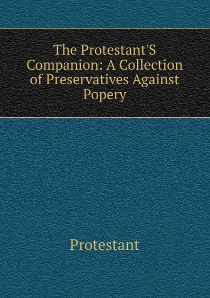 Обложка книги The Protestant.S Companion: A Collection of Preservatives Against Popery, Protestant