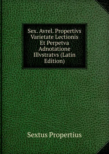 Обложка книги Sex. Avrel. Propertivs Varietate Lectionis Et Perpetva Adnotatione Illvstratvs (Latin Edition), Sextus Propertius