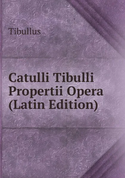 Обложка книги Catulli Tibulli Propertii Opera (Latin Edition), Tibullus