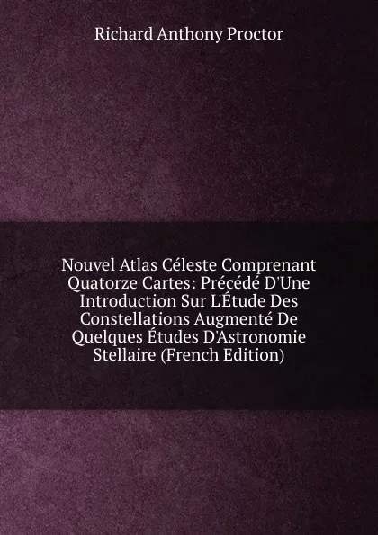 Обложка книги Nouvel Atlas Celeste Comprenant Quatorze Cartes: Precede D.Une Introduction Sur L.Etude Des Constellations Augmente De Quelques Etudes D.Astronomie Stellaire (French Edition), Richard A. Proctor