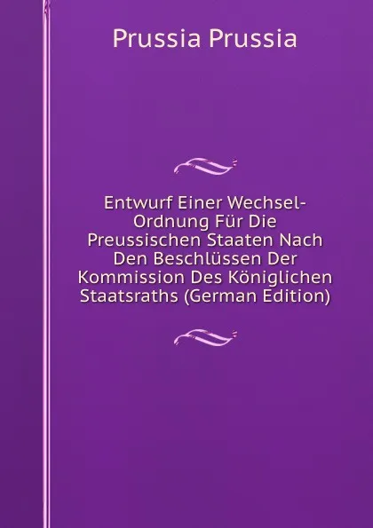 Обложка книги Entwurf Einer Wechsel-Ordnung Fur Die Preussischen Staaten Nach Den Beschlussen Der Kommission Des Koniglichen Staatsraths (German Edition), Prussia Prussia