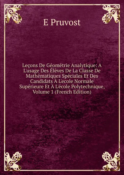 Обложка книги Lecons De Geometrie Analytique: A L.usage Des Eleves De La Classe De Mathematiques Speciales Et Des Candidats A L.ecole Normale Superieure Et A L.ecole Polytechnique, Volume 1 (French Edition), E Pruvost