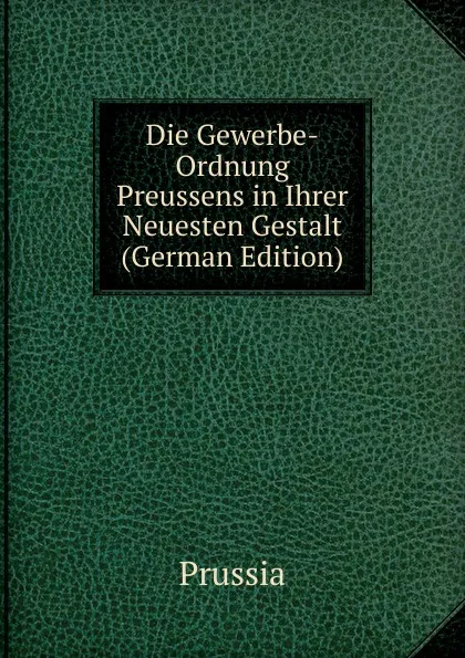 Обложка книги Die Gewerbe-Ordnung Preussens in Ihrer Neuesten Gestalt (German Edition), Prussia