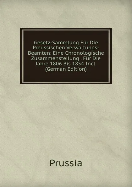 Обложка книги Gesetz-Sammlung Fur Die Preussischen Verwaltungs-Beamten: Eine Chronologische Zusammenstellung . Fur Die Jahre 1806 Bis 1854 Incl. (German Edition), Prussia