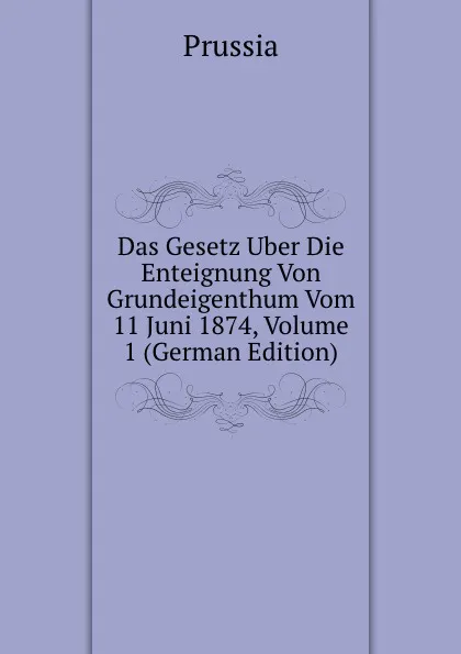 Обложка книги Das Gesetz Uber Die Enteignung Von Grundeigenthum Vom 11 Juni 1874, Volume 1 (German Edition), Prussia