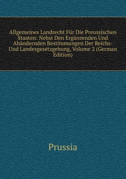 Обложка книги Allgemeines Landrecht Fur Die Preussischen Staaten: Nebst Den Erganzenden Und Abandernden Bestimmungen Der Reichs- Und Landesgesetzgebung, Volume 2 (German Edition), Prussia