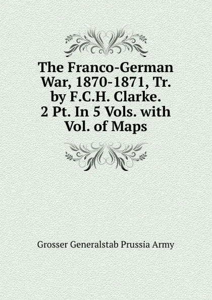 Обложка книги The Franco-German War, 1870-1871, Tr. by F.C.H. Clarke. 2 Pt. In 5 Vols. with Vol. of Maps., Grosser Generalstab Prussia Army