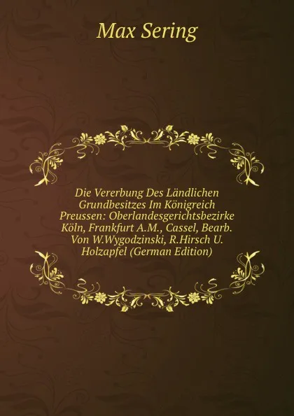 Обложка книги Die Vererbung Des Landlichen Grundbesitzes Im Konigreich Preussen: Oberlandesgerichtsbezirke Koln, Frankfurt A.M., Cassel, Bearb.Von W.Wygodzinski, R.Hirsch U.Holzapfel (German Edition), Max Sering