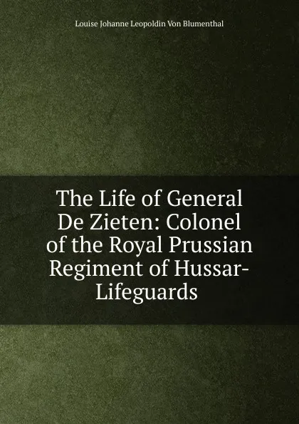 Обложка книги The Life of General De Zieten: Colonel of the Royal Prussian Regiment of Hussar-Lifeguards ., Louise Johanne Leopoldin Von Blumenthal