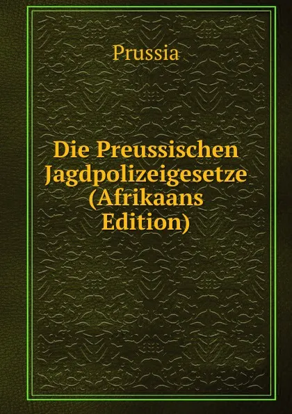 Обложка книги Die Preussischen Jagdpolizeigesetze (Afrikaans Edition), Prussia