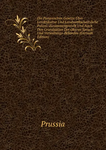 Обложка книги Die Preussischen Gesetze Uber Landeskultur Und Landwirthschaftsliche Polizei: Zusammengestellt Und Nach Den Grundsatzen Der Oberen Spruch- Und Verwaltungs-Behorden (German Edition), Prussia