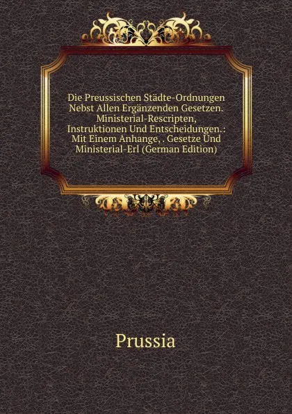 Обложка книги Die Preussischen Stadte-Ordnungen Nebst Allen Erganzenden Gesetzen.Ministerial-Rescripten, Instruktionen Und Entscheidungen.: Mit Einem Anhange, . Gesetze Und Ministerial-Erl (German Edition), Prussia