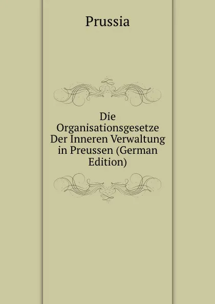 Обложка книги Die Organisationsgesetze Der Inneren Verwaltung in Preussen (German Edition), Prussia