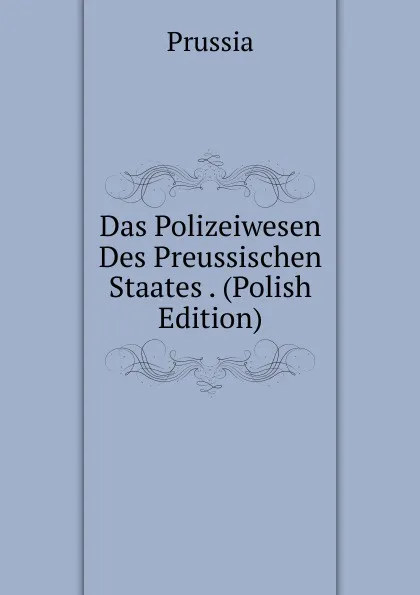 Обложка книги Das Polizeiwesen Des Preussischen Staates . (Polish Edition), Prussia