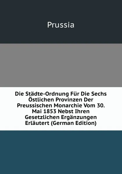 Обложка книги Die Stadte-Ordnung Fur Die Sechs Ostlichen Provinzen Der Preussischen Monarchie Vom 30. Mai 1853 Nebst Ihren Gesetzlichen Erganzungen Erlautert (German Edition), Prussia