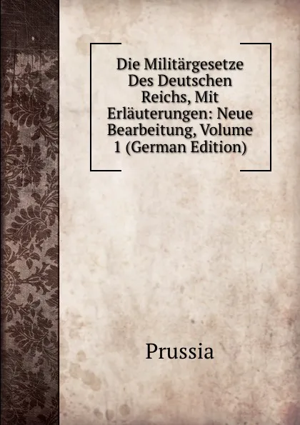 Обложка книги Die Militargesetze Des Deutschen Reichs, Mit Erlauterungen: Neue Bearbeitung, Volume 1 (German Edition), Prussia