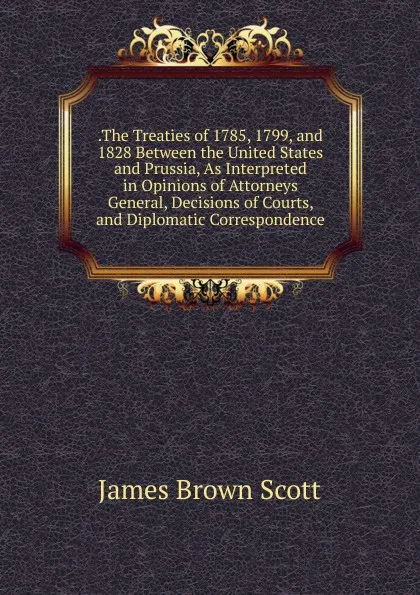 Обложка книги .The Treaties of 1785, 1799, and 1828 Between the United States and Prussia, As Interpreted in Opinions of Attorneys General, Decisions of Courts, and Diplomatic Correspondence, James Brown Scott