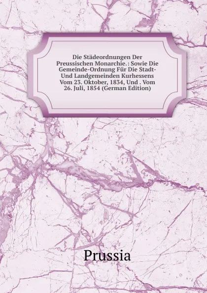 Обложка книги Die Stadeordnungen Der Preussischen Monarchie.: Sowie Die Gemeinde-Ordnung Fur Die Stadt- Und Landgemeinden Kurhessens Vom 23. Oktober, 1834, Und . Vom 26. Juli, 1854 (German Edition), Prussia