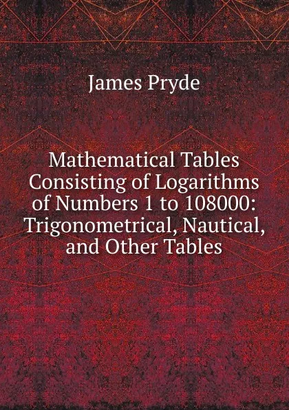 Обложка книги Mathematical Tables Consisting of Logarithms of Numbers 1 to 108000: Trigonometrical, Nautical, and Other Tables, James Pryde