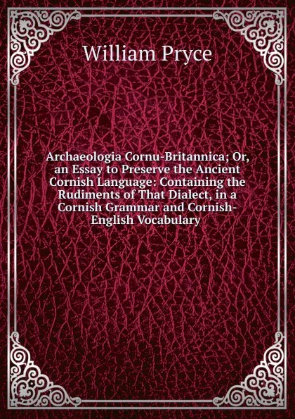 Обложка книги Archaeologia Cornu-Britannica; Or, an Essay to Preserve the Ancient Cornish Language: Containing the Rudiments of That Dialect, in a Cornish Grammar and Cornish-English Vocabulary ., William Pryce