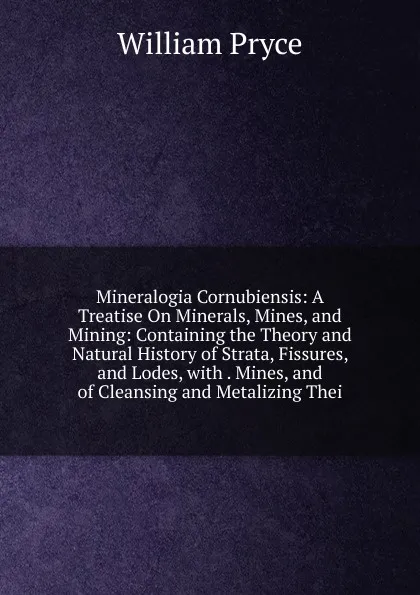 Обложка книги Mineralogia Cornubiensis: A Treatise On Minerals, Mines, and Mining: Containing the Theory and Natural History of Strata, Fissures, and Lodes, with . Mines, and of Cleansing and Metalizing Thei, William Pryce