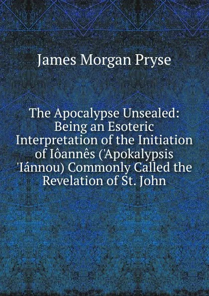 Обложка книги The Apocalypse Unsealed: Being an Esoteric Interpretation of the Initiation of Ioannes (.Apokalypsis .Iannou) Commonly Called the Revelation of St. John, James Morgan Pryse