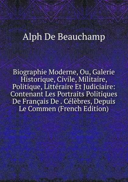 Обложка книги Biographie Moderne, Ou, Galerie Historique, Civile, Militaire, Politique, Litteraire Et Judiciaire: Contenant Les Portraits Politiques De Francais De . Celebres, Depuis Le Commen (French Edition), Alph de Beauchamp