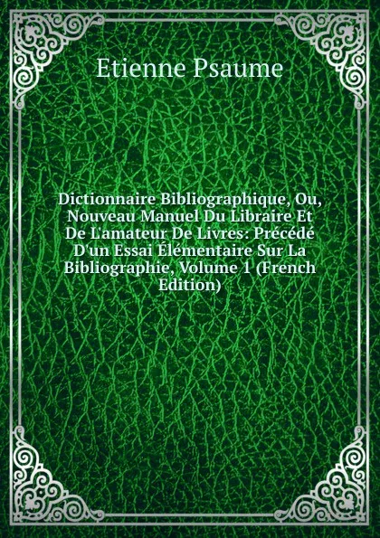 Обложка книги Dictionnaire Bibliographique, Ou, Nouveau Manuel Du Libraire Et De L.amateur De Livres: Precede D.un Essai Elementaire Sur La Bibliographie, Volume 1 (French Edition), Étienne Psaume