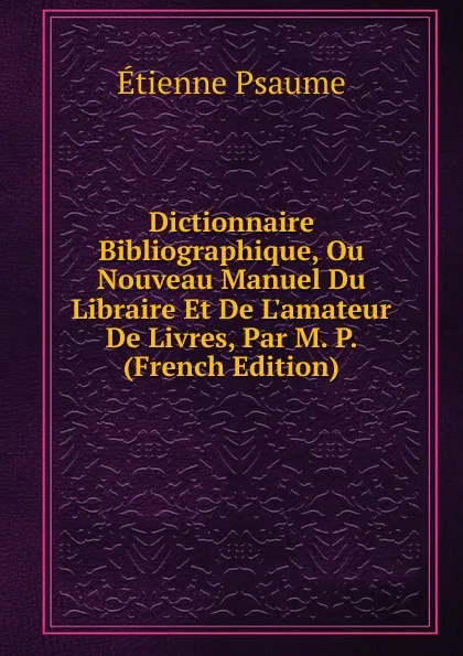 Обложка книги Dictionnaire Bibliographique, Ou Nouveau Manuel Du Libraire Et De L.amateur De Livres, Par M. P. (French Edition), Étienne Psaume