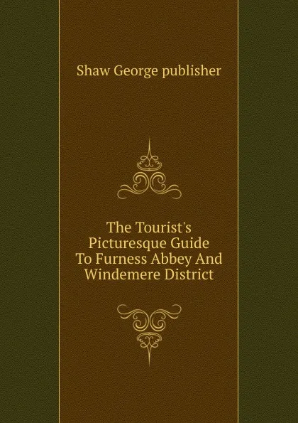 Обложка книги The Tourist.s Picturesque Guide To Furness Abbey And Windemere District, Shaw George publisher