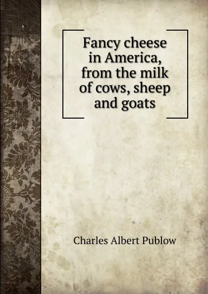 Обложка книги Fancy cheese in America, from the milk of cows, sheep and goats, Charles Albert Publow