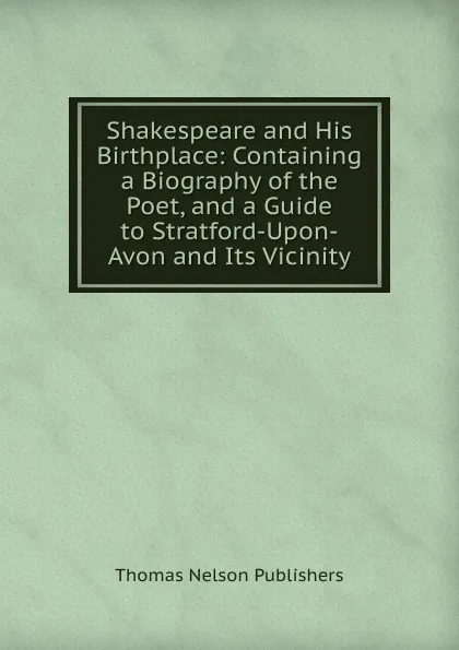 Обложка книги Shakespeare and His Birthplace: Containing a Biography of the Poet, and a Guide to Stratford-Upon-Avon and Its Vicinity, Thomas Nelson Publishers