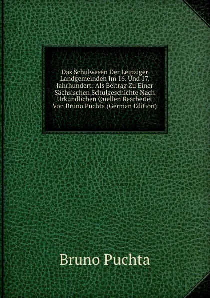 Обложка книги Das Schulwesen Der Leipziger Landgemeinden Im 16. Und 17. Jahrhundert: Als Beitrag Zu Einer Sachsischen Schulgeschichte Nach Urkundlichen Quellen Bearbeitet Von Bruno Puchta (German Edition), Bruno Puchta