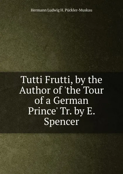 Обложка книги Tutti Frutti, by the Author of .the Tour of a German Prince. Tr. by E. Spencer., Hermann Ludwig H. Pückler-Muskau