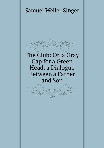Обложка книги The Club: Or, a Gray Cap for a Green Head. a Dialogue Between a Father and Son, Samuel Weller Singer