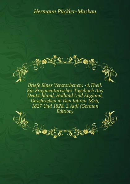 Обложка книги Briefe Eines Verstorbenen: -4.Theil. Ein Fragmentarisches Tagebuch Aus Deutschland, Holland Und England, Geschrieben in Den Jahren 1826, 1827 Und 1828. 2.Aufl (German Edition), Hermann Pückler-Muskau