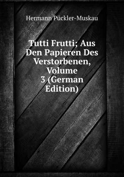 Обложка книги Tutti Frutti; Aus Den Papieren Des Verstorbenen, Volume 3 (German Edition), Hermann Pückler-Muskau