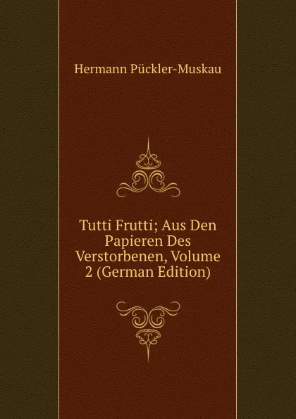 Обложка книги Tutti Frutti; Aus Den Papieren Des Verstorbenen, Volume 2 (German Edition), Hermann Pückler-Muskau