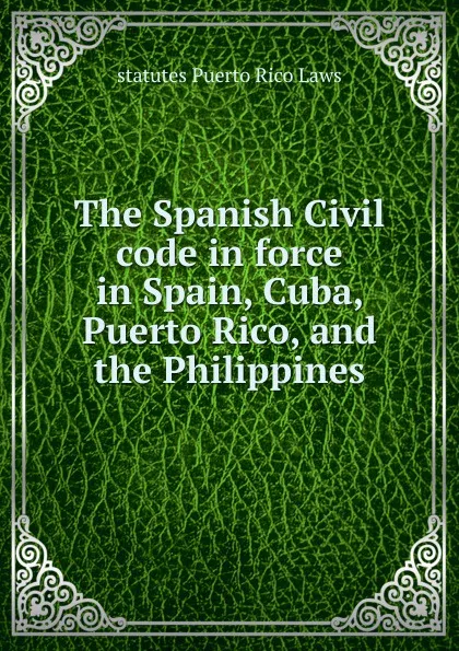 Обложка книги The Spanish Civil code in force in Spain, Cuba, Puerto Rico, and the Philippines, statutes Puerto Rico Laws