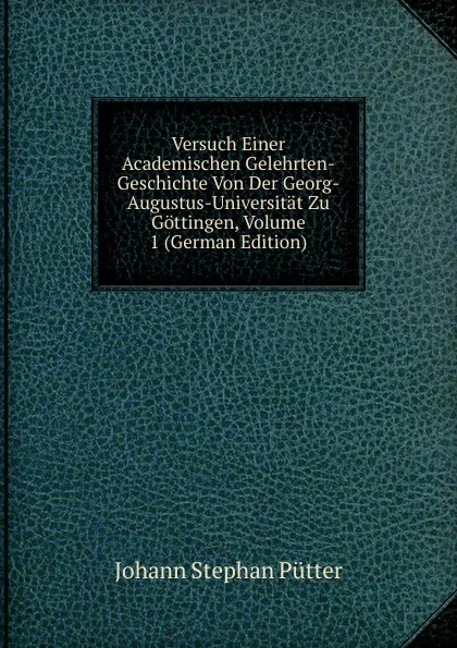 Обложка книги Versuch Einer Academischen Gelehrten-Geschichte Von Der Georg-Augustus-Universitat Zu Gottingen, Volume 1 (German Edition), Johann Stephan Pütter