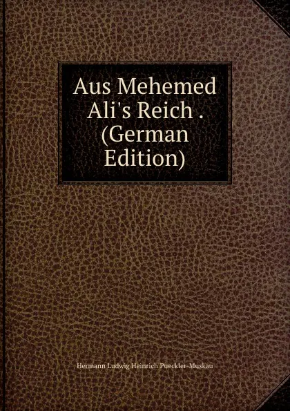 Обложка книги Aus Mehemed Ali.s Reich . (German Edition), Hermann Ludwig Heinrich Pueckler-Muskau