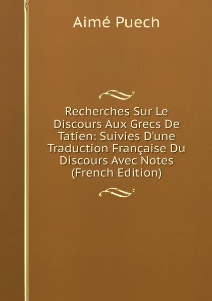 Обложка книги Recherches Sur Le Discours Aux Grecs De Tatien: Suivies D.une Traduction Francaise Du Discours Avec Notes (French Edition), Aimé Puech