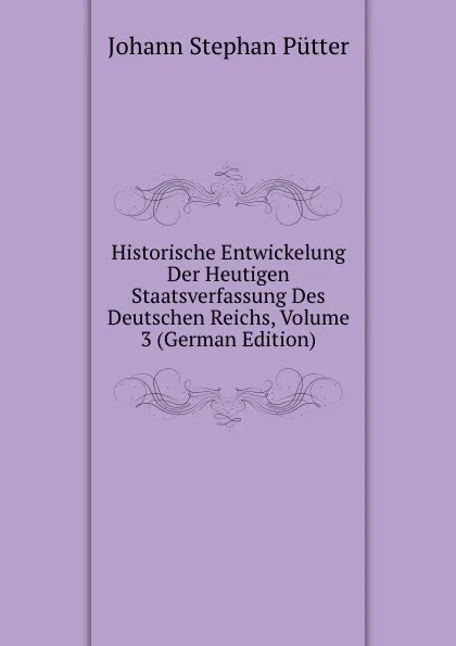 Обложка книги Historische Entwickelung Der Heutigen Staatsverfassung Des Deutschen Reichs, Volume 3 (German Edition), Johann Stephan Pütter