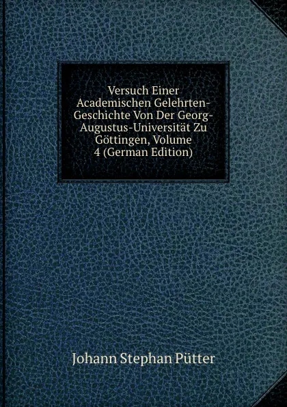 Обложка книги Versuch Einer Academischen Gelehrten-Geschichte Von Der Georg-Augustus-Universitat Zu Gottingen, Volume 4 (German Edition), Johann Stephan Pütter