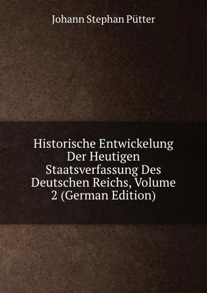 Обложка книги Historische Entwickelung Der Heutigen Staatsverfassung Des Deutschen Reichs, Volume 2 (German Edition), Johann Stephan Pütter