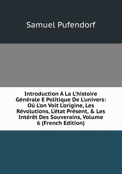 Обложка книги Introduction A La L.histoire Generale E Politique De L.univers: Ou L.on Voit L.origine, Les Revolutions, L.etat Present, . Les Interet Des Souverains, Volume 6 (French Edition), Samuel Pufendorf