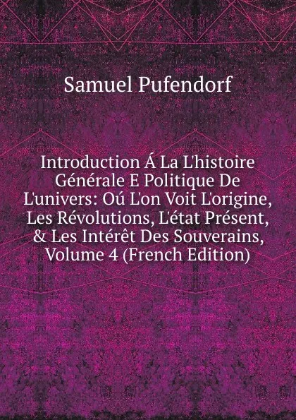 Обложка книги Introduction A La L.histoire Generale E Politique De L.univers: Ou L.on Voit L.origine, Les Revolutions, L.etat Present, . Les Interet Des Souverains, Volume 4 (French Edition), Samuel Pufendorf