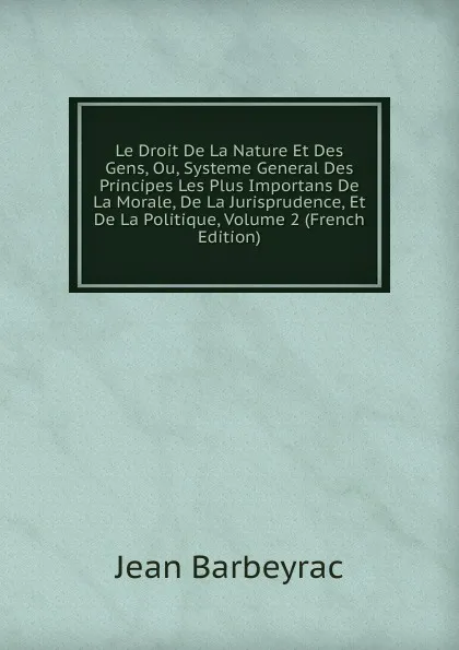 Обложка книги Le Droit De La Nature Et Des Gens, Ou, Systeme General Des Principes Les Plus Importans De La Morale, De La Jurisprudence, Et De La Politique, Volume 2 (French Edition), Jean Barbeyrac